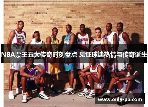 NBA票王五大传奇时刻盘点 见证球迷热情与传奇诞生