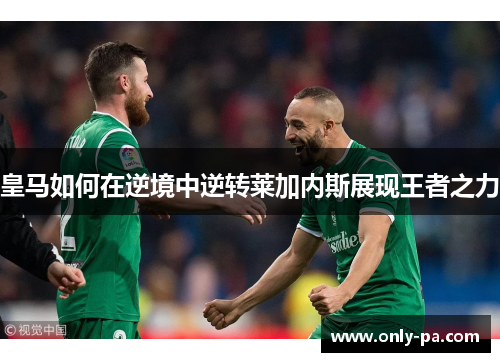 皇马如何在逆境中逆转莱加内斯展现王者之力 皇马如何在逆境中逆转莱加内斯展现王者之力