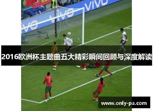 2016欧洲杯主题曲五大精彩瞬间回顾与深度解读