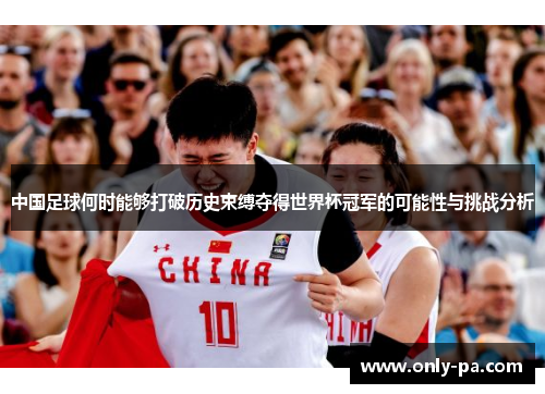 中国足球何时能够打破历史束缚夺得世界杯冠军的可能性与挑战分析