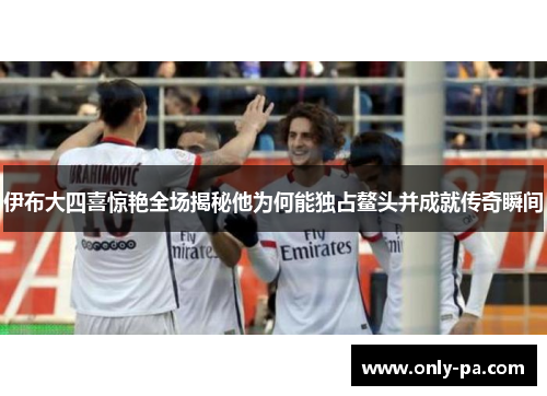 伊布大四喜惊艳全场揭秘他为何能独占鳌头并成就传奇瞬间