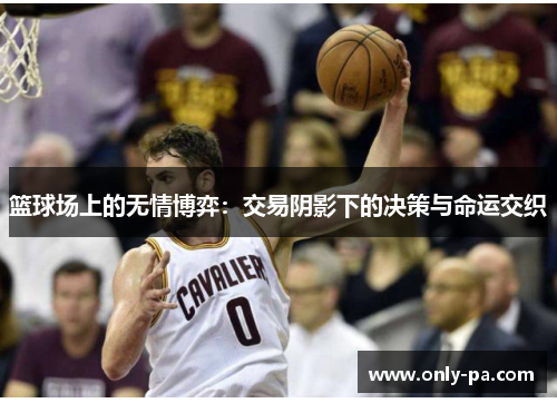 篮球场上的无情博弈:交易阴影下的决策与命运交织 篮球场上的无情博弈:交易阴影下的决策与命运交织