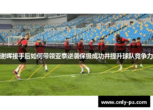 谢晖接手后如何带领亚泰逆袭保级成功并提升球队竞争力