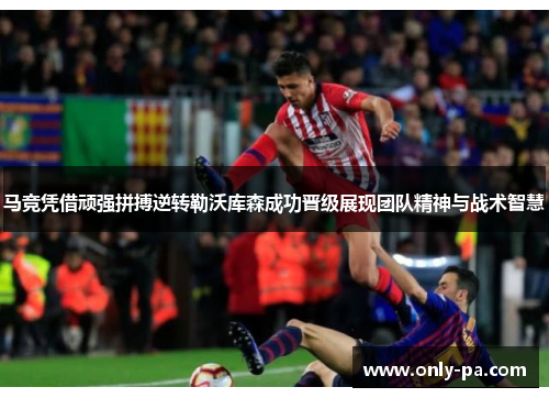 马竞凭借顽强拼搏逆转勒沃库森成功晋级展现团队精神与战术智慧