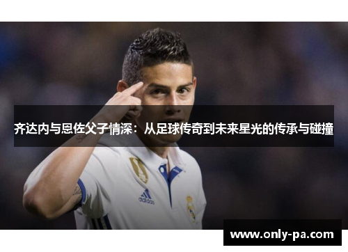 齐达内与恩佐父子情深：从足球传奇到未来星光的传承与碰撞