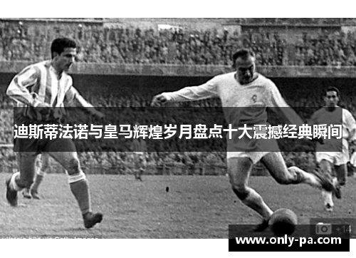 迪斯蒂法诺与皇马辉煌岁月盘点十大震撼经典瞬间 迪斯蒂法诺与皇马辉煌岁月盘点十大震撼经典瞬间