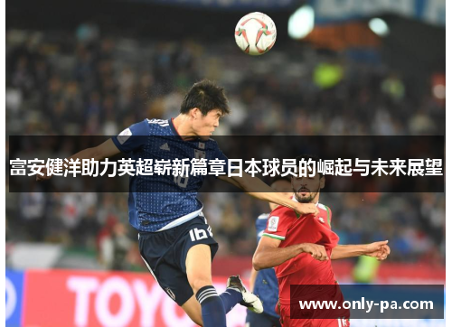富安健洋助力英超崭新篇章日本球员的崛起与未来展望 富安健洋助力英超崭新篇章日本球员的崛起与未来展望