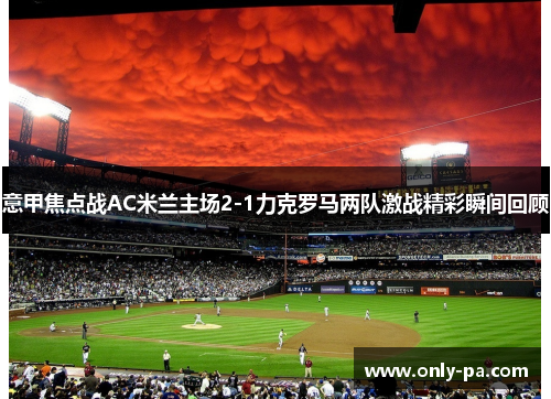 意甲焦点战AC米兰主场2-1力克罗马两队激战精彩瞬间回顾 意甲焦点战AC米兰主场2-1力克罗马两队激战精彩瞬间回顾