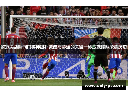 欧冠决战瞬间门将神级扑救改写命运的关键一秒成就球队荣耀历史