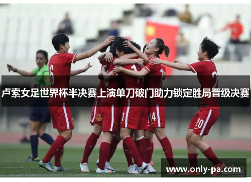 卢索女足世界杯半决赛上演单刀破门助力锁定胜局晋级决赛