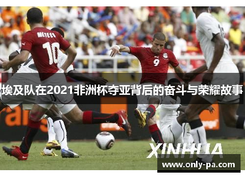 埃及队在2021非洲杯夺亚背后的奋斗与荣耀故事