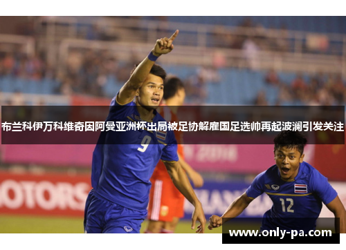 布兰科伊万科维奇因阿曼亚洲杯出局被足协解雇国足选帅再起波澜引发关注