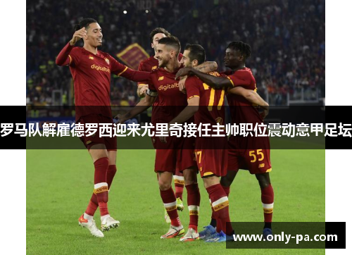 罗马队解雇德罗西迎来尤里奇接任主帅职位震动意甲足坛